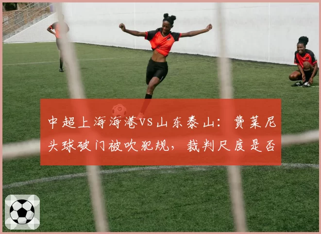 中超上海海港vs山东泰山：费莱尼头球破门被吹犯规，裁判尺度是否统一？