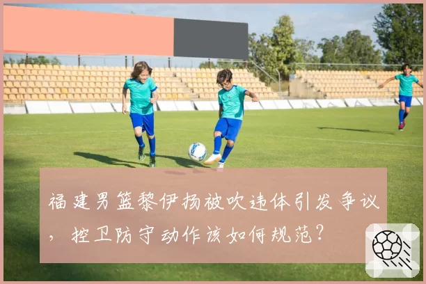 福建男篮黎伊扬被吹违体引发争议，控卫防守动作该如何规范？