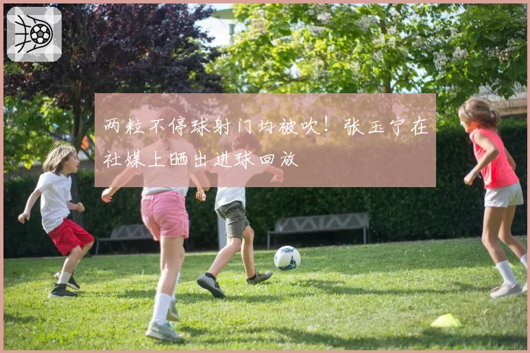 两粒不停球射门均被吹！张玉宁在社媒上晒出进球回放